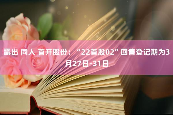 露出 同人 首开股份：“22首股02”回售登记期为3月27日-31日