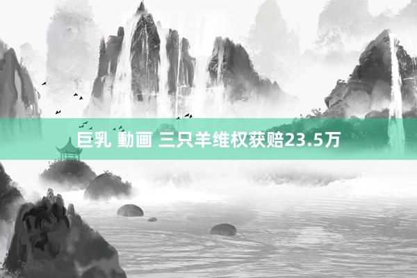 巨乳 動画 三只羊维权获赔23.5万