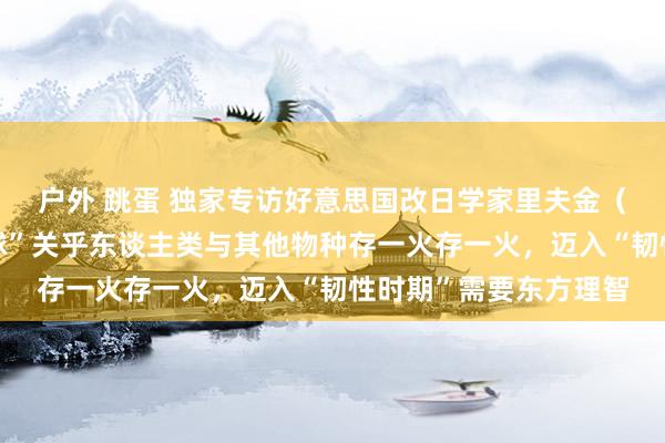 户外 跳蛋 独家专访好意思国改日学家里夫金（上）：重新定名“地球”关乎东谈主类与其他物种存一火存一火，迈入“韧性时期”需要东方理智