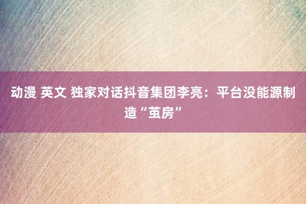 动漫 英文 独家对话抖音集团李亮：平台没能源制造“茧房”