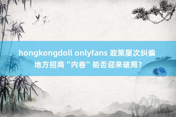 hongkongdoll onlyfans 政策屡次纠偏 地方招商“内卷”能否迎来破局？