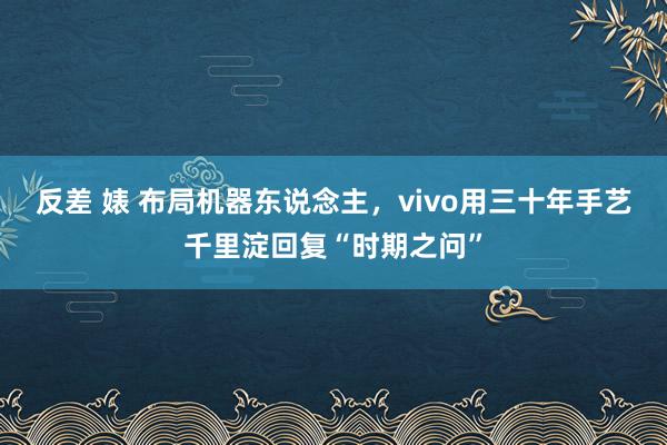 反差 婊 布局机器东说念主，vivo用三十年手艺千里淀回复“时期之问”