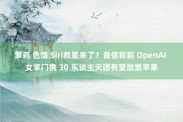 萝莉 色情 Siri救星来了？音信称前 OpenAI 女掌门携 30 东谈主天团有望加盟苹果