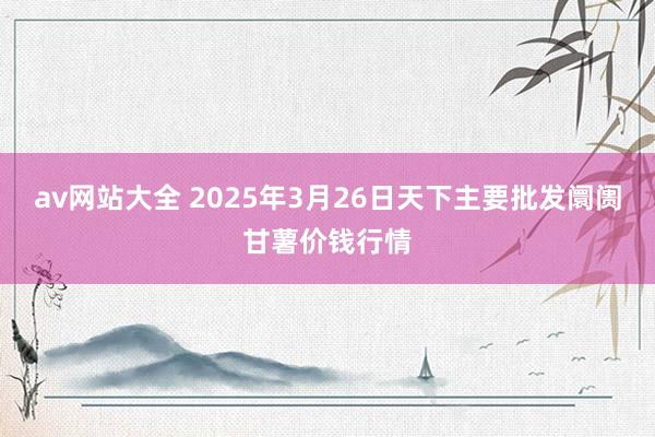 av网站大全 2025年3月26日天下主要批发阛阓甘薯价钱行情