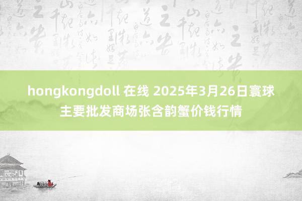 hongkongdoll 在线 2025年3月26日寰球主要批发商场张含韵蟹价钱行情