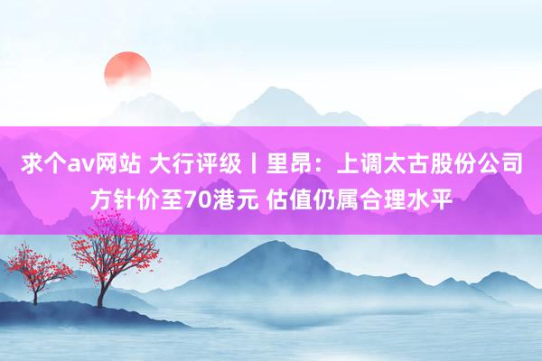 求个av网站 大行评级丨里昂：上调太古股份公司方针价至70港元 估值仍属合理水平