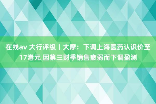 在线av 大行评级丨大摩：下调上海医药认识价至17港元 因第三财季销售疲弱而下调盈测