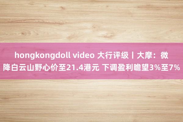 hongkongdoll video 大行评级丨大摩：微降白云山野心价至21.4港元 下调盈利瞻望3%至7%
