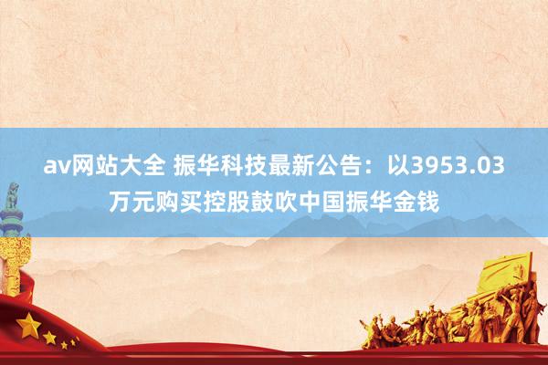 av网站大全 振华科技最新公告：以3953.03万元购买控股鼓吹中国振华金钱