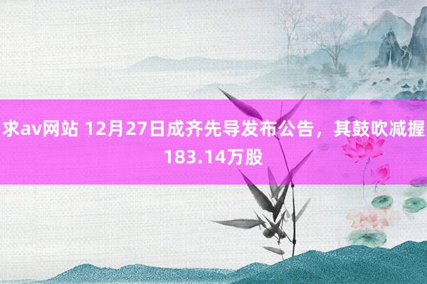 求av网站 12月27日成齐先导发布公告，其鼓吹减握183.14万股