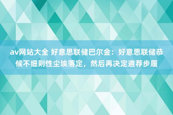 av网站大全 好意思联储巴尔金：好意思联储恭候不细则性尘埃落定，然后再决定遴荐步履