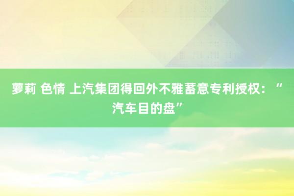 萝莉 色情 上汽集团得回外不雅蓄意专利授权：“汽车目的盘”