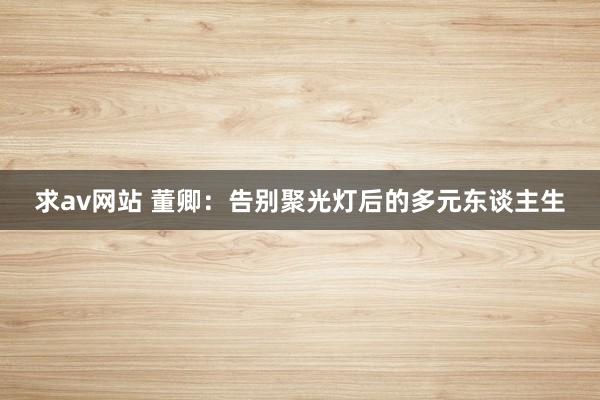 求av网站 董卿：告别聚光灯后的多元东谈主生