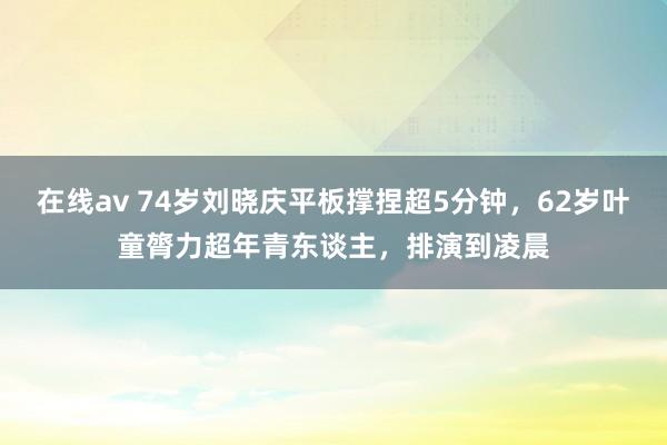 在线av 74岁刘晓庆平板撑捏超5分钟，62岁叶童膂力超年青东谈主，排演到凌晨
