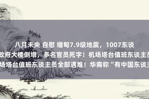 八月未央 自慰 缅甸7.9级地震，1007东谈主已受难！酬酢部等多个政府大楼倒塌，多名官员死字！机场塔台值班东谈主员全部遇难！华裔称“有中国东谈主被埋”