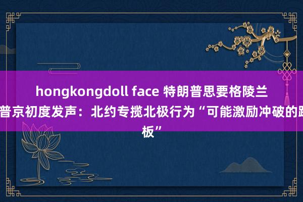 hongkongdoll face 特朗普思要格陵兰岛，普京初度发声：北约专揽北极行为“可能激励冲破的跳板”