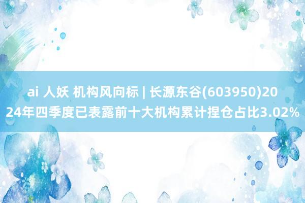 ai 人妖 机构风向标 | 长源东谷(603950)2024年四季度已表露前十大机构累计捏仓占比3.02%