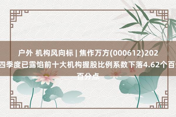 户外 机构风向标 | 焦作万方(000612)2024年四季度已露馅前十大机构握股比例系数下落4.62个百分点