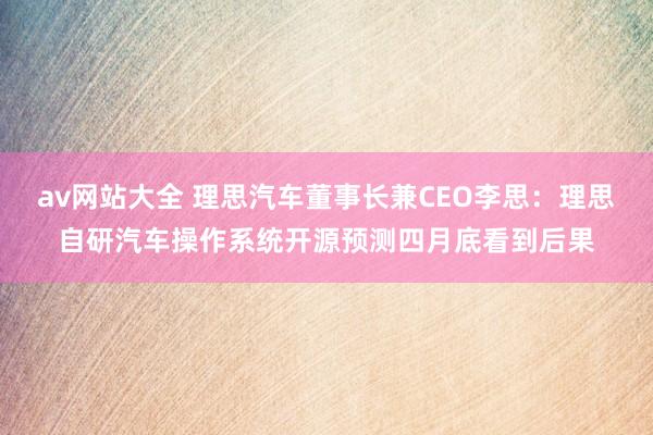 av网站大全 理思汽车董事长兼CEO李思：理思自研汽车操作系统开源预测四月底看到后果