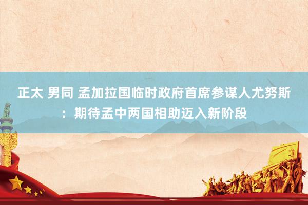 正太 男同 孟加拉国临时政府首席参谋人尤努斯：期待孟中两国相助迈入新阶段