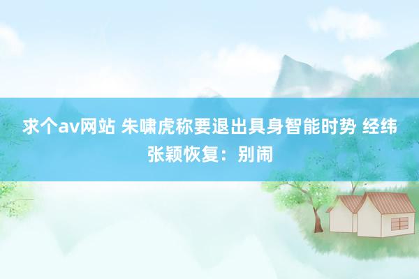 求个av网站 朱啸虎称要退出具身智能时势 经纬张颖恢复：别闹