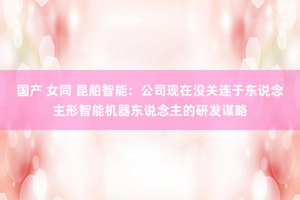 国产 女同 昆船智能：公司现在没关连于东说念主形智能机器东说念主的研发谋略