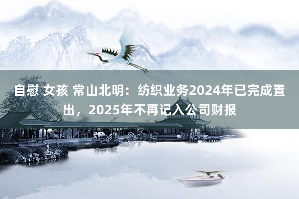 自慰 女孩 常山北明：纺织业务2024年已完成置出，2025年不再记入公司财报