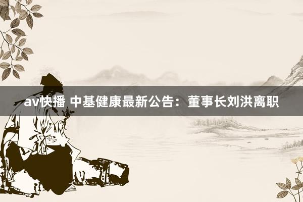 av快播 中基健康最新公告：董事长刘洪离职