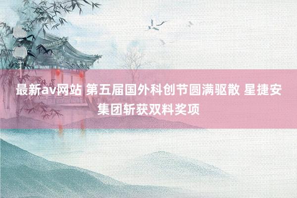 最新av网站 第五届国外科创节圆满驱散 星捷安集团斩获双料奖项