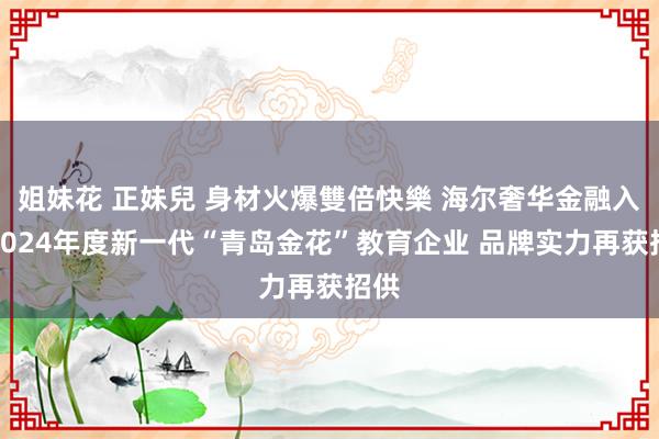 姐妹花 正妹兒 身材火爆雙倍快樂 海尔奢华金融入选2024年度新一代“青岛金花”教育企业 品牌实力再获招供