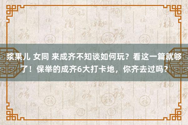 浆果儿 女同 来成齐不知谈如何玩？看这一篇就够了！保举的成齐6大打卡地，你齐去过吗？