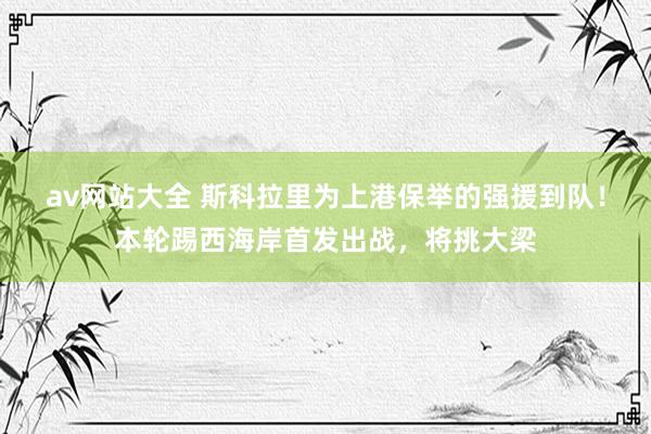 av网站大全 斯科拉里为上港保举的强援到队！本轮踢西海岸首发出战，将挑大梁