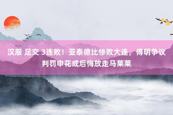 汉服 足交 3连败！亚泰德比惨败大连，傅明争议判罚申花或后悔放走马莱莱