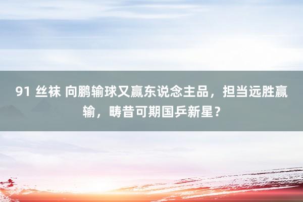 91 丝袜 向鹏输球又赢东说念主品，担当远胜赢输，畴昔可期国乒新星？