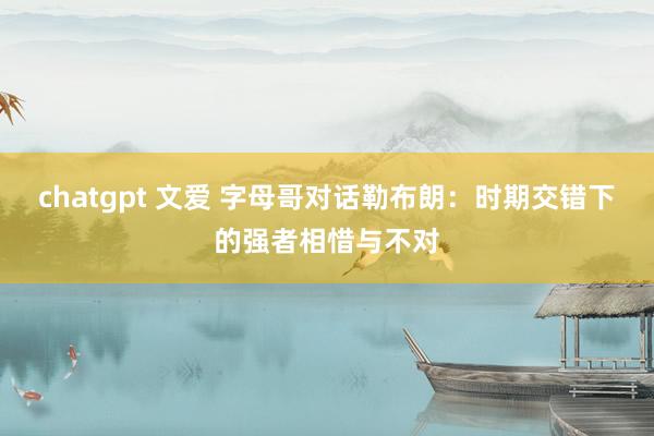 chatgpt 文爱 字母哥对话勒布朗：时期交错下的强者相惜与不对