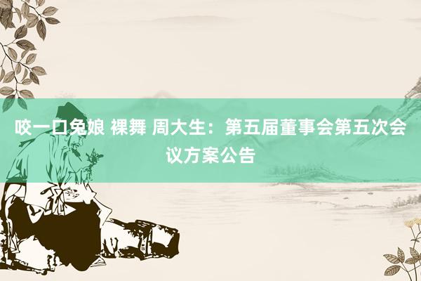 咬一口兔娘 裸舞 周大生：第五届董事会第五次会议方案公告