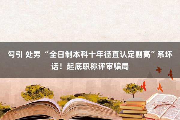 勾引 处男 “全日制本科十年径直认定副高”系坏话！起底职称评审骗局