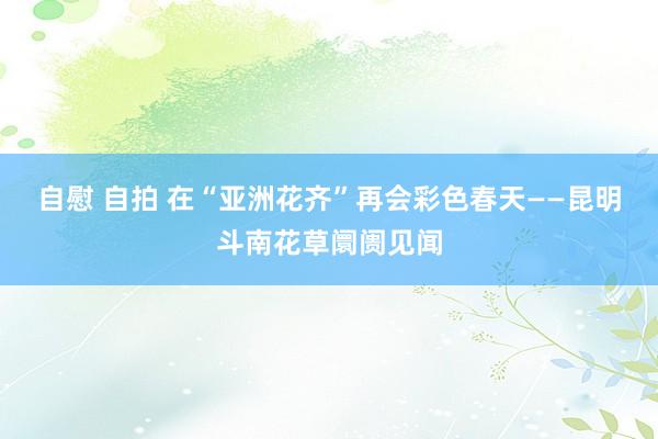 自慰 自拍 在“亚洲花齐”再会彩色春天——昆明斗南花草阛阓见闻