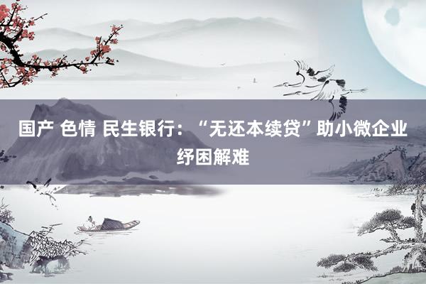 国产 色情 民生银行：“无还本续贷”助小微企业纾困解难
