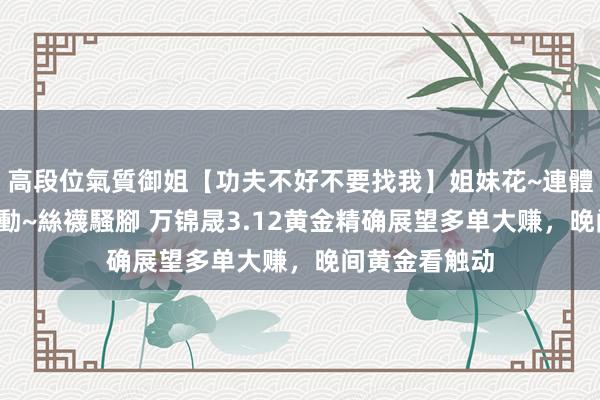 高段位氣質御姐【功夫不好不要找我】姐妹花~連體絲襪~大奶晃動~絲襪騷腳 万锦晟3.12黄金精确展望多单大赚，晚间黄金看触动