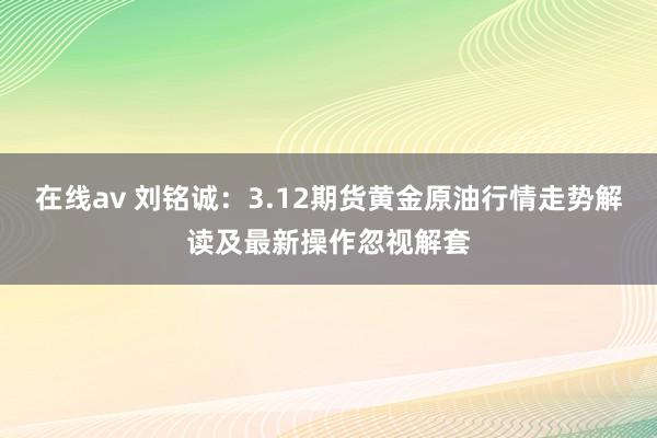 在线av 刘铭诚：3.12期货黄金原油行情走势解读及最新操作忽视解套