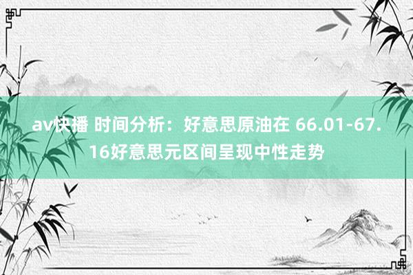 av快播 时间分析：好意思原油在 66.01-67.16好意思元区间呈现中性走势