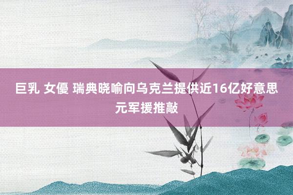 巨乳 女優 瑞典晓喻向乌克兰提供近16亿好意思元军援推敲