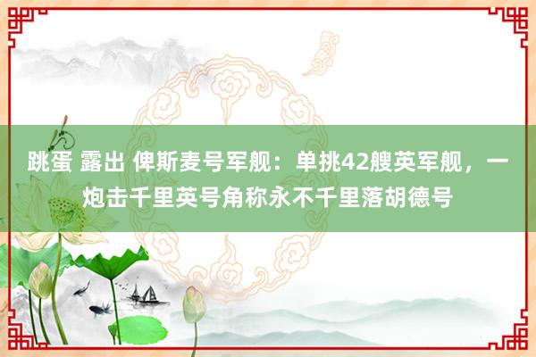 跳蛋 露出 俾斯麦号军舰：单挑42艘英军舰，一炮击千里英号角称永不千里落胡德号