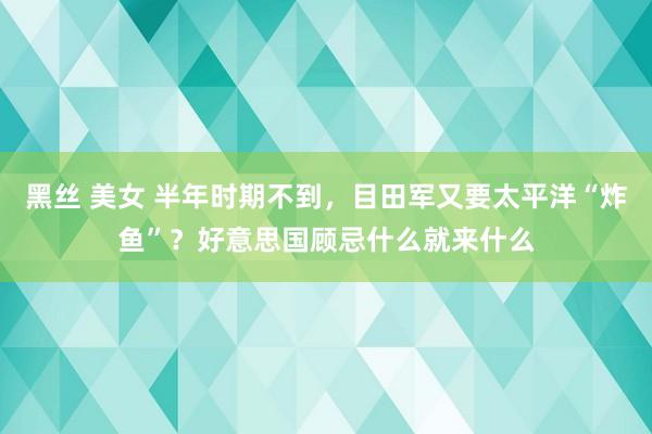 黑丝 美女 半年时期不到，目田军又要太平洋“炸鱼”？好意思国顾忌什么就来什么