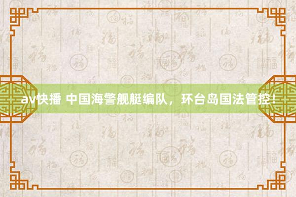 av快播 中国海警舰艇编队，环台岛国法管控！