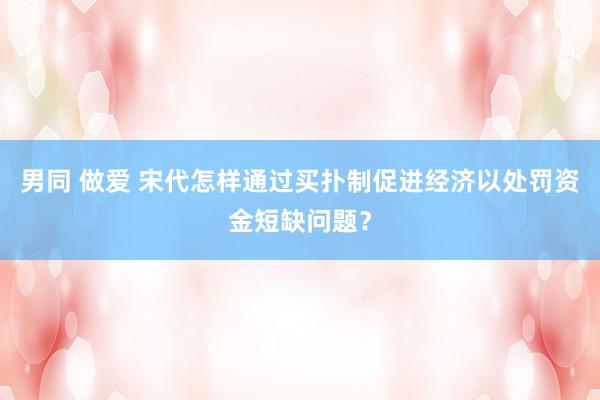 男同 做爱 宋代怎样通过买扑制促进经济以处罚资金短缺问题？