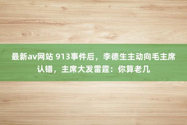 最新av网站 913事件后，李德生主动向毛主席认错，主席大发雷霆：你算老几