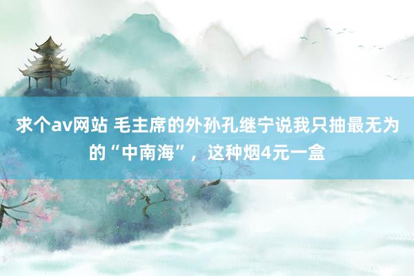 求个av网站 毛主席的外孙孔继宁说我只抽最无为的“中南海”，这种烟4元一盒
