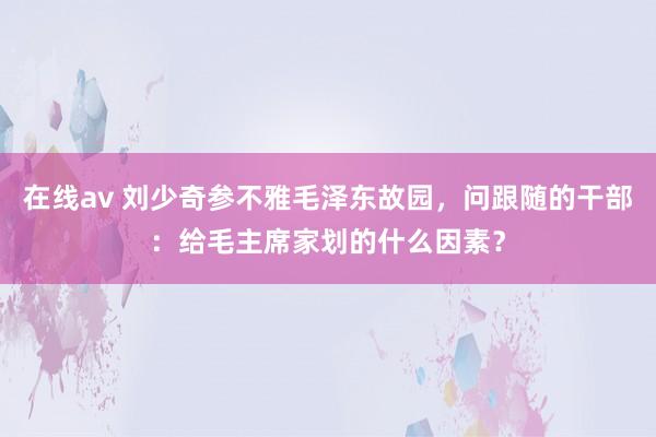 在线av 刘少奇参不雅毛泽东故园，问跟随的干部：给毛主席家划的什么因素？